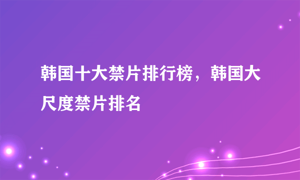 韩国十大禁片排行榜，韩国大尺度禁片排名