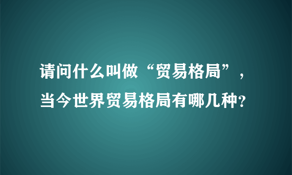 请问什么叫做“贸易格局”，当今世界贸易格局有哪几种？