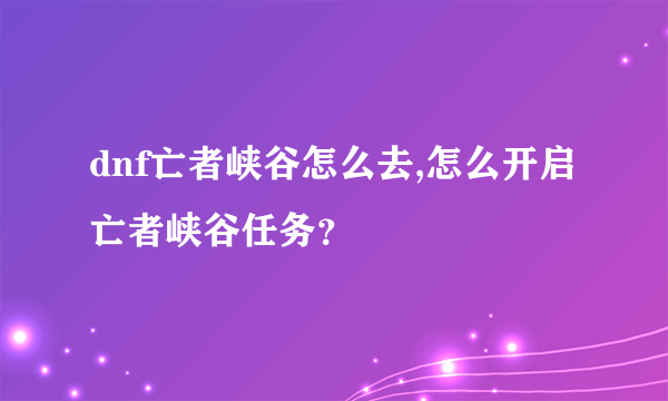 dnf亡者峡谷怎么去,怎么开启亡者峡谷任务？