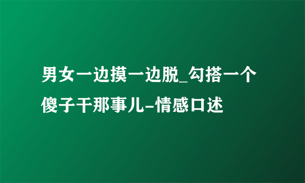 男女一边摸一边脱_勾搭一个傻子干那事儿-情感口述