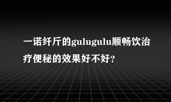 一诺纤斤的gulugulu顺畅饮治疗便秘的效果好不好？