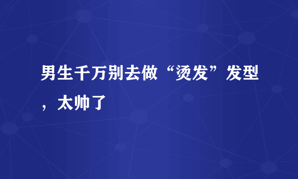 男生千万别去做“烫发”发型，太帅了