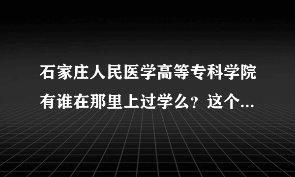 石家庄人民医学高等专科学院有谁在那里上过学么？这个学校好么？