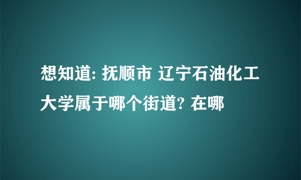 想知道: 抚顺市 辽宁石油化工大学属于哪个街道? 在哪