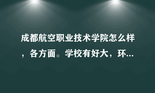 成都航空职业技术学院怎么样，各方面。学校有好大，环境怎么样，以后就业如何。。。