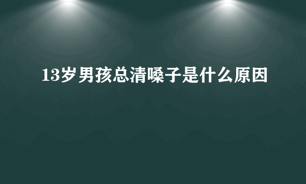 13岁男孩总清嗓子是什么原因