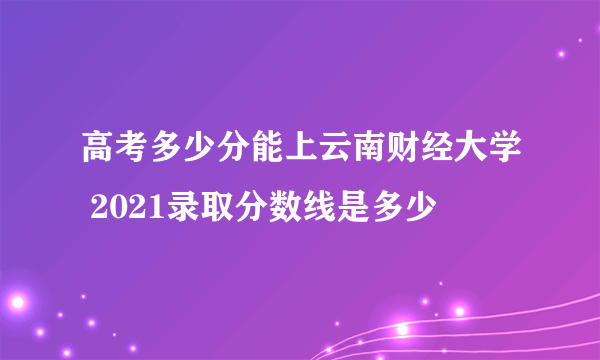 高考多少分能上云南财经大学 2021录取分数线是多少