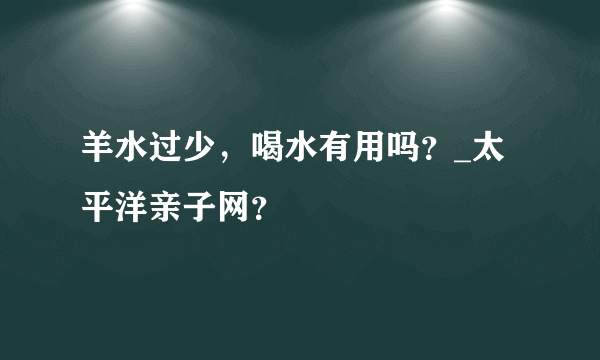 羊水过少，喝水有用吗？_太平洋亲子网？