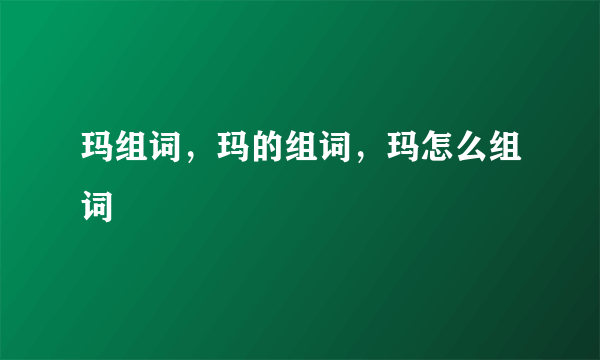 玛组词，玛的组词，玛怎么组词