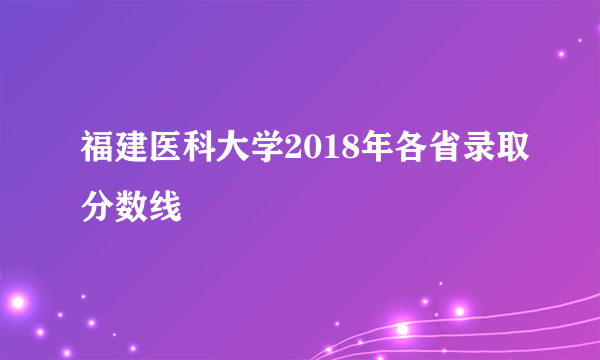 福建医科大学2018年各省录取分数线