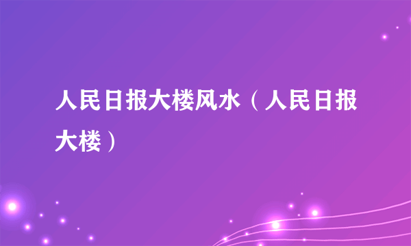 人民日报大楼风水（人民日报大楼）