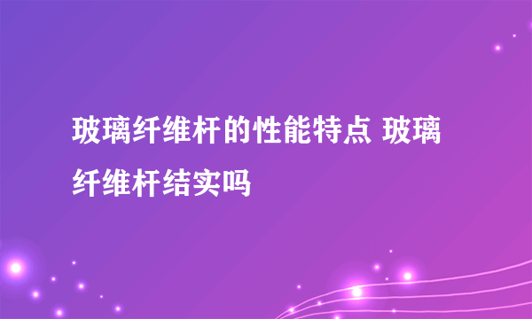 玻璃纤维杆的性能特点 玻璃纤维杆结实吗