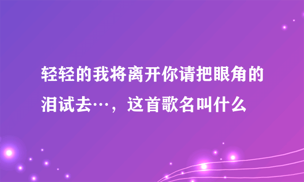 轻轻的我将离开你请把眼角的泪试去…，这首歌名叫什么