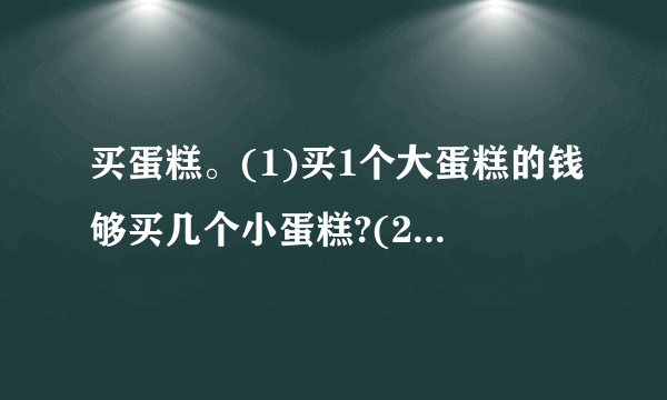 买蛋糕。(1)买1个大蛋糕的钱够买几个小蛋糕?(2)王阿姨想买4个大蛋糕和4个小蛋糕,一共需要多少元?(用两种不同的方法解答)