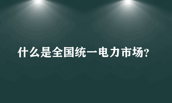 什么是全国统一电力市场？