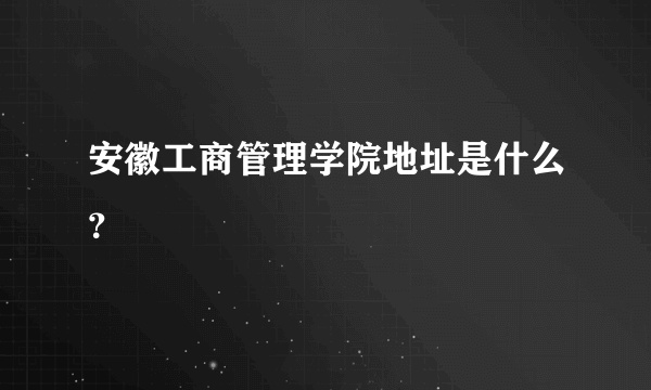 安徽工商管理学院地址是什么？