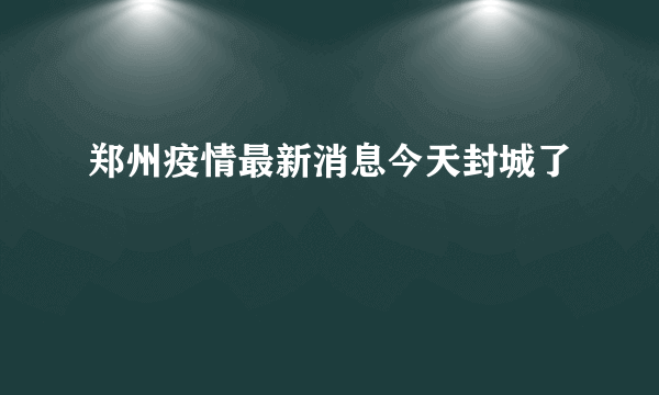 郑州疫情最新消息今天封城了