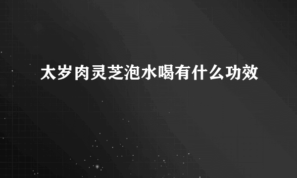 太岁肉灵芝泡水喝有什么功效