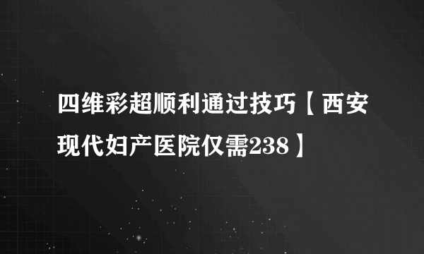 四维彩超顺利通过技巧【西安现代妇产医院仅需238】