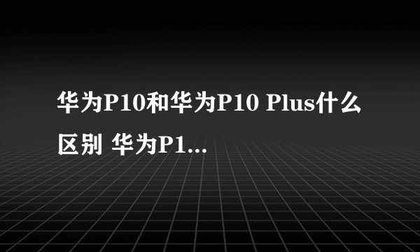 华为P10和华为P10 Plus什么区别 华为P10对比P10Plus