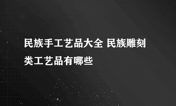 民族手工艺品大全 民族雕刻类工艺品有哪些