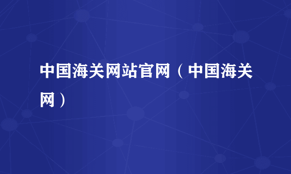 中国海关网站官网（中国海关网）