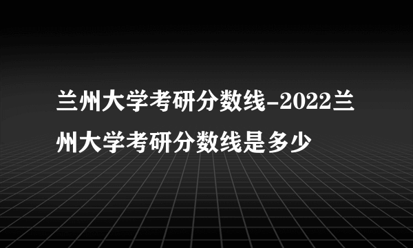 兰州大学考研分数线-2022兰州大学考研分数线是多少