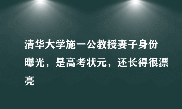 清华大学施一公教授妻子身份曝光，是高考状元，还长得很漂亮