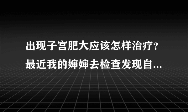 出现子宫肥大应该怎样治疗？最近我的婶婶去检查发现自身患有子宫肥大，得了这病她很苦恼。