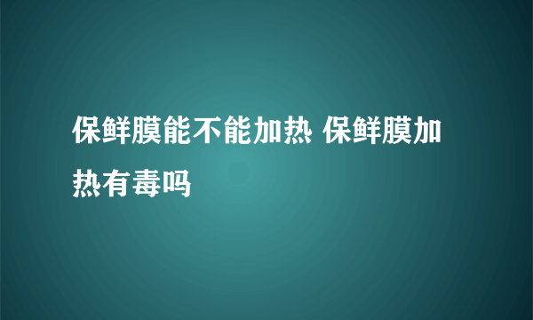 保鲜膜能不能加热 保鲜膜加热有毒吗