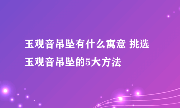 玉观音吊坠有什么寓意 挑选玉观音吊坠的5大方法