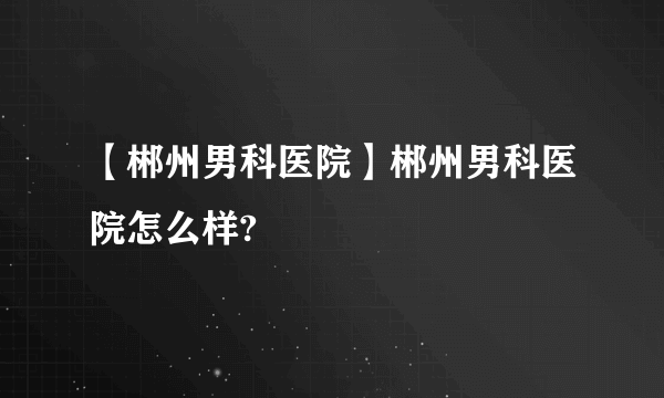 【郴州男科医院】郴州男科医院怎么样?