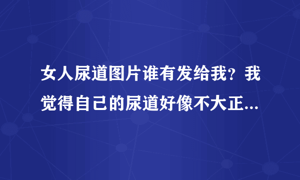 女人尿道图片谁有发给我？我觉得自己的尿道好像不大正常，我想看下正常女性的尿道图