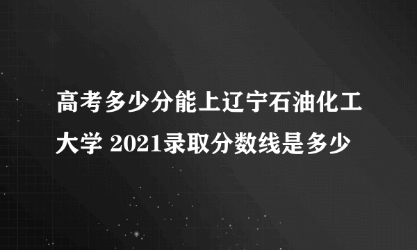 高考多少分能上辽宁石油化工大学 2021录取分数线是多少