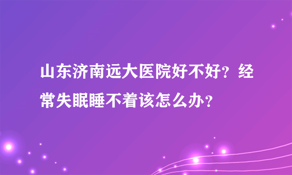 山东济南远大医院好不好？经常失眠睡不着该怎么办？