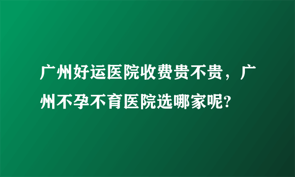 广州好运医院收费贵不贵，广州不孕不育医院选哪家呢?