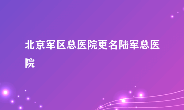 北京军区总医院更名陆军总医院