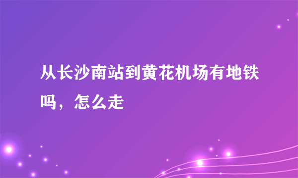 从长沙南站到黄花机场有地铁吗，怎么走