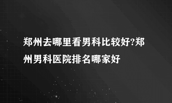 郑州去哪里看男科比较好?郑州男科医院排名哪家好