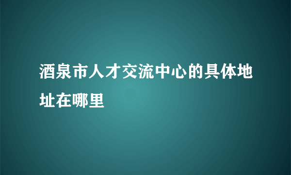 酒泉市人才交流中心的具体地址在哪里