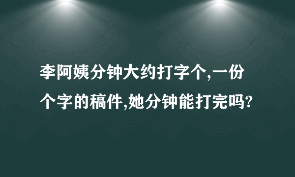 李阿姨分钟大约打字个,一份个字的稿件,她分钟能打完吗?