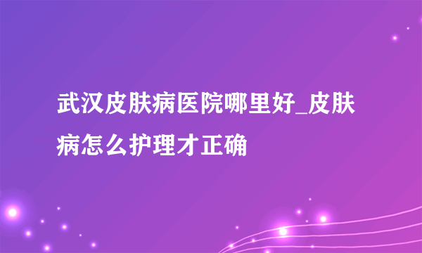 武汉皮肤病医院哪里好_皮肤病怎么护理才正确