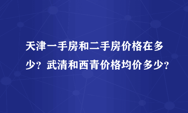 天津一手房和二手房价格在多少？武清和西青价格均价多少？