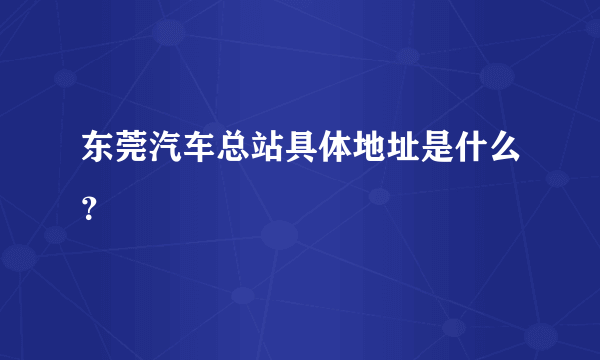 东莞汽车总站具体地址是什么？