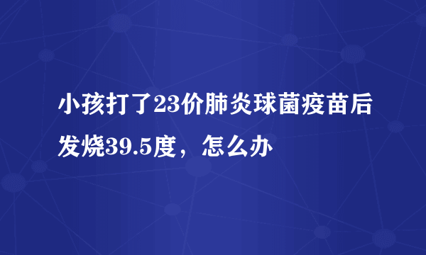 小孩打了23价肺炎球菌疫苗后发烧39.5度，怎么办