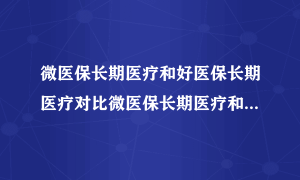 微医保长期医疗和好医保长期医疗对比微医保长期医疗和好医保长期医疗对比 哪款更值得买?