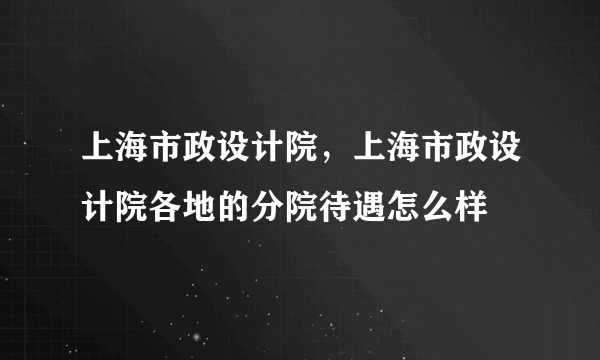 上海市政设计院，上海市政设计院各地的分院待遇怎么样