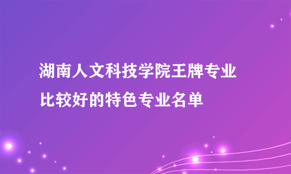 湖南人文科技学院王牌专业 比较好的特色专业名单