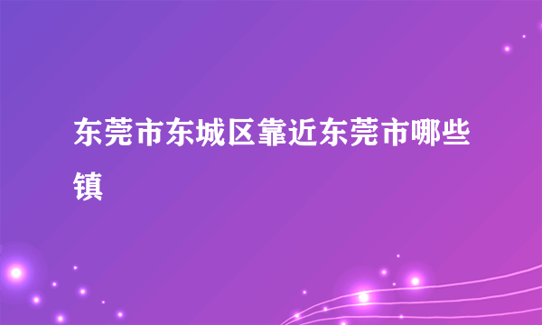 东莞市东城区靠近东莞市哪些镇