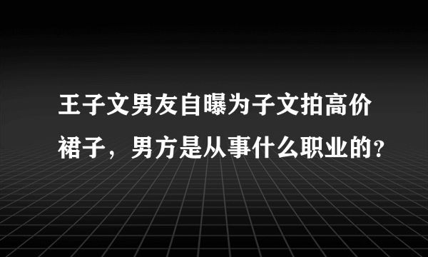 王子文男友自曝为子文拍高价裙子，男方是从事什么职业的？